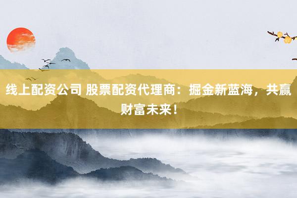 线上配资公司 股票配资代理商：掘金新蓝海，共赢财富未来！