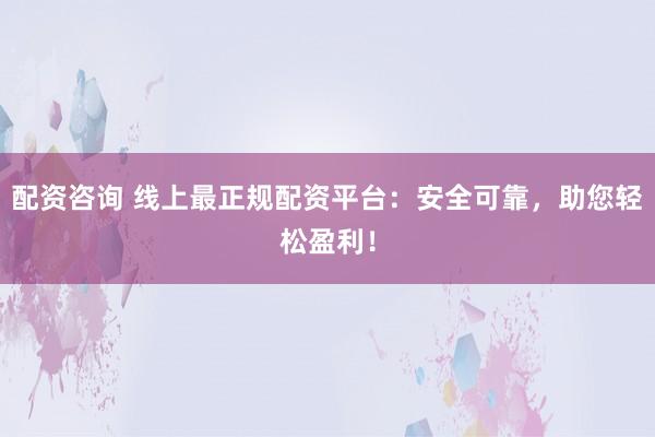 配资咨询 线上最正规配资平台：安全可靠，助您轻松盈利！