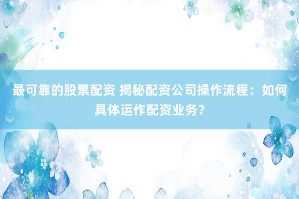 最可靠的股票配资 揭秘配资公司操作流程：如何具体运作配资业务？