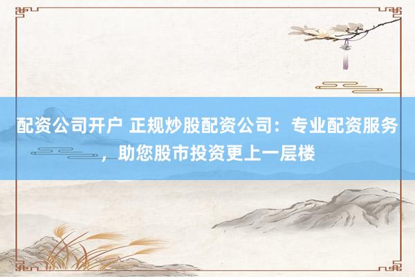 配资公司开户 正规炒股配资公司：专业配资服务，助您股市投资更上一层楼