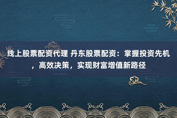 线上股票配资代理 丹东股票配资：掌握投资先机，高效决策，实现财富增值新路径