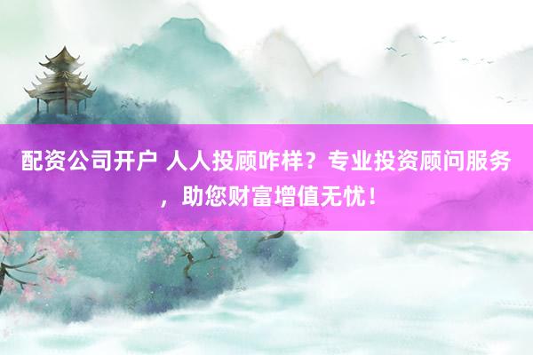 配资公司开户 人人投顾咋样？专业投资顾问服务，助您财富增值无忧！