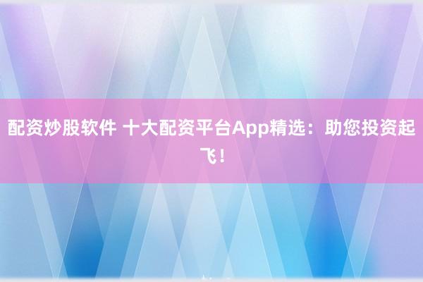配资炒股软件 十大配资平台App精选：助您投资起飞！