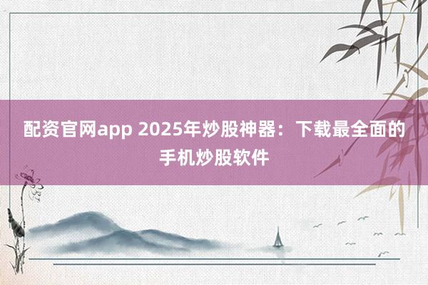 配资官网app 2025年炒股神器：下载最全面的手机炒股软件