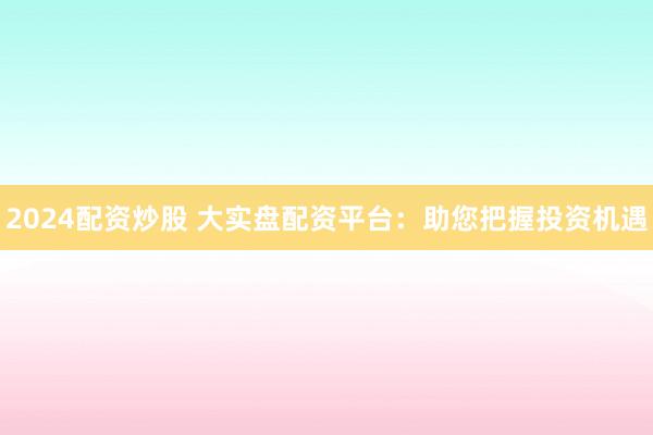 2024配资炒股 大实盘配资平台：助您把握投资机遇