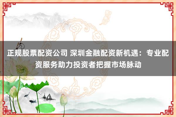 正规股票配资公司 深圳金融配资新机遇：专业配资服务助力投资者把握市场脉动
