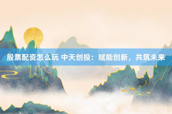 股票配资怎么玩 中天创投：赋能创新，共筑未来