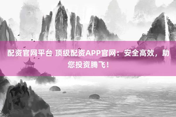 配资官网平台 顶级配资APP官网：安全高效，助您投资腾飞！