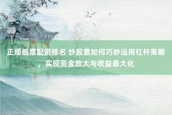 正规股票配资排名 炒股票如何巧妙运用杠杆策略，实现资金放大与收益最大化