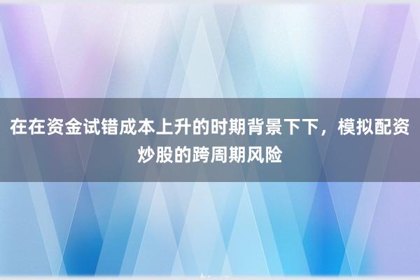 在在资金试错成本上升的时期背景下下，模拟配资炒股的跨周期风险