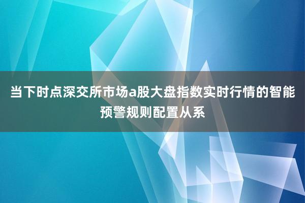 当下时点深交所市场a股大盘指数实时行情的智能预警规则配置从系