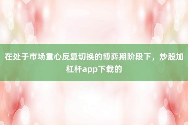 在处于市场重心反复切换的博弈期阶段下，炒股加杠杆app下载的