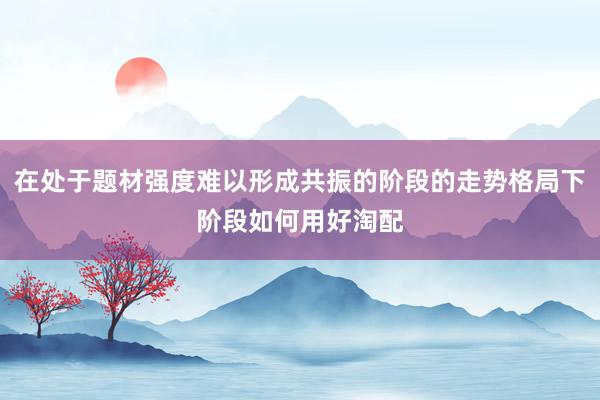 在处于题材强度难以形成共振的阶段的走势格局下阶段如何用好淘配