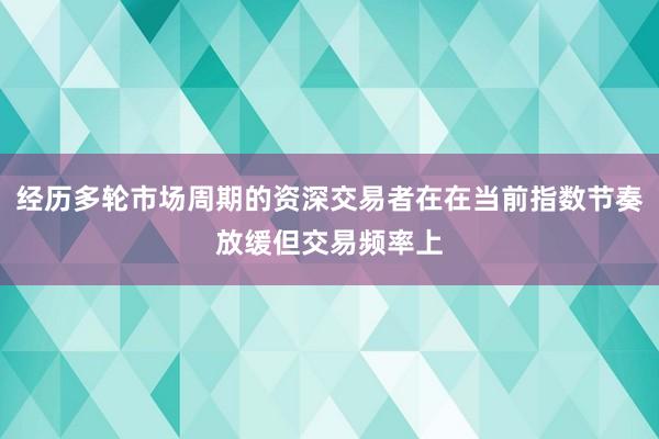 经历多轮市场周期的资深交易者在在当前指数节奏放缓但交易频率上