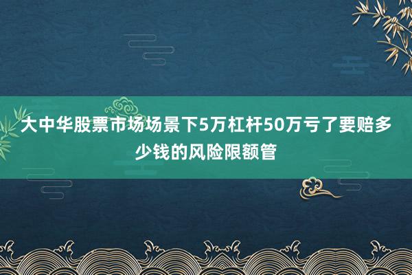 大中华股票市场场景下5万杠杆50万亏了要赔多少钱的风险限额管