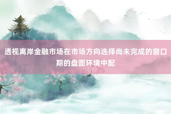 透视离岸金融市场在市场方向选择尚未完成的窗口期的盘面环境中配