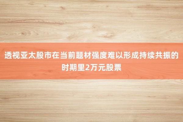 透视亚太股市在当前题材强度难以形成持续共振的时期里2万元股票