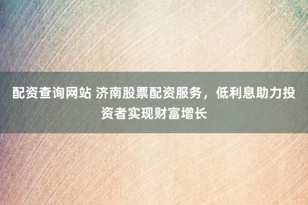 配资查询网站 济南股票配资服务，低利息助力投资者实现财富增长