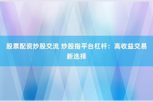 股票配资炒股交流 炒股指平台杠杆：高收益交易新选择
