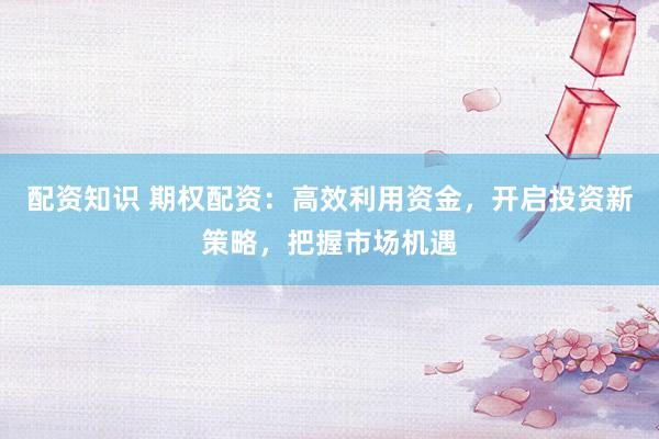 配资知识 期权配资：高效利用资金，开启投资新策略，把握市场机遇