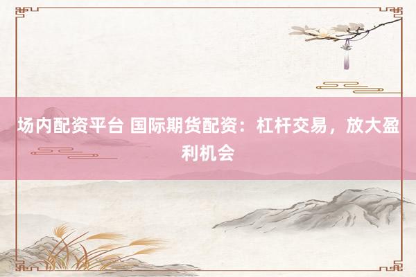 场内配资平台 国际期货配资：杠杆交易，放大盈利机会