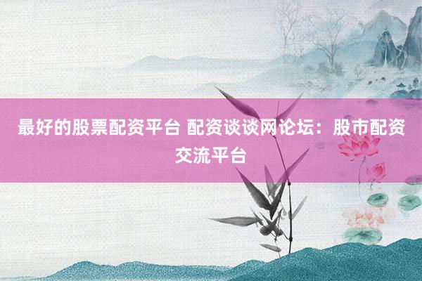 最好的股票配资平台 配资谈谈网论坛：股市配资交流平台