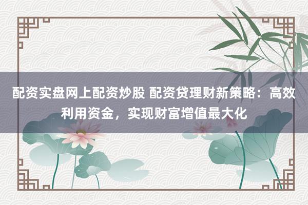 配资实盘网上配资炒股 配资贷理财新策略：高效利用资金，实现财富增值最大化