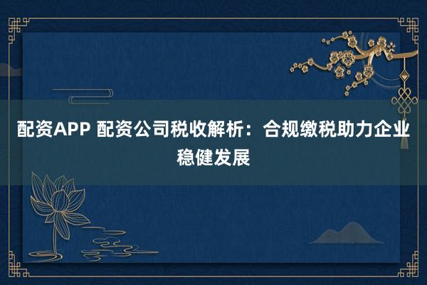 配资APP 配资公司税收解析：合规缴税助力企业稳健发展