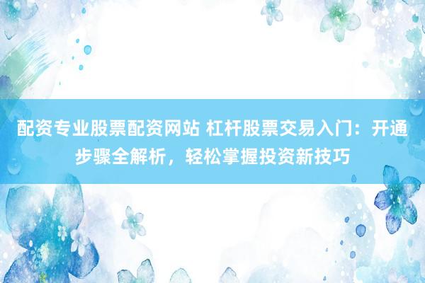 配资专业股票配资网站 杠杆股票交易入门：开通步骤全解析，轻松掌握投资新技巧