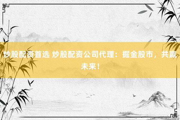 炒股配资首选 炒股配资公司代理：掘金股市，共赢未来！