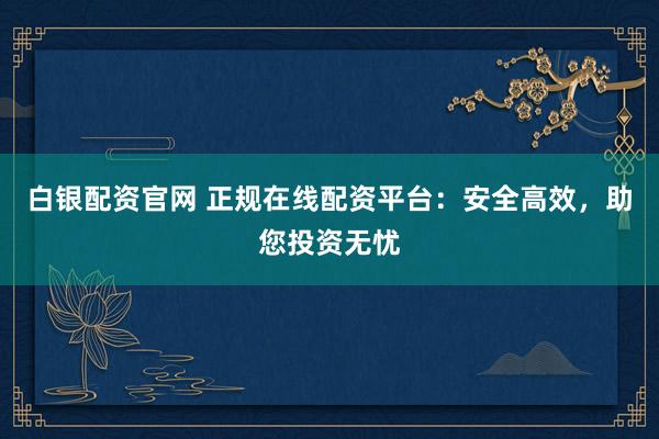 白银配资官网 正规在线配资平台：安全高效，助您投资无忧