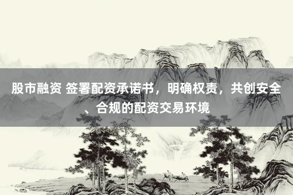 股市融资 签署配资承诺书，明确权责，共创安全、合规的配资交易环境