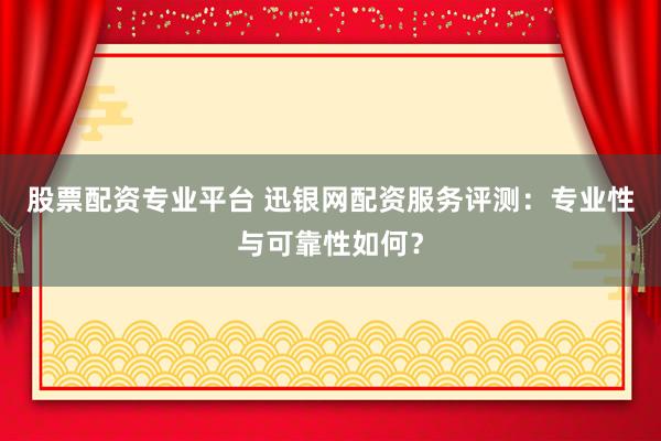 股票配资专业平台 迅银网配资服务评测：专业性与可靠性如何？