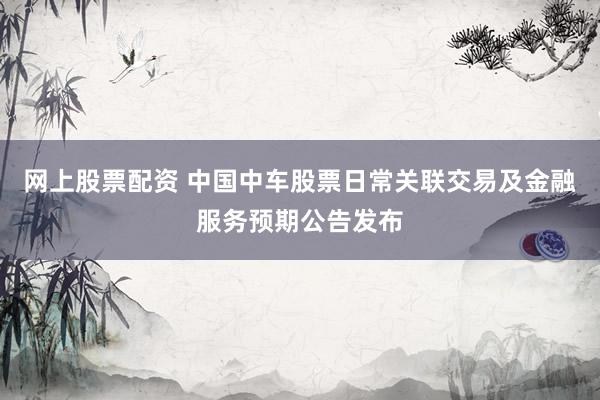 网上股票配资 中国中车股票日常关联交易及金融服务预期公告发布