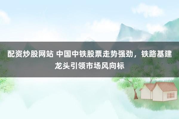 配资炒股网站 中国中铁股票走势强劲，铁路基建龙头引领市场风向标