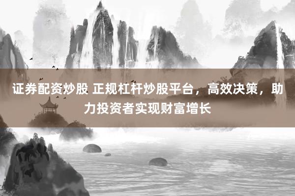 证券配资炒股 正规杠杆炒股平台，高效决策，助力投资者实现财富增长