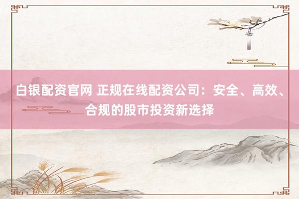白银配资官网 正规在线配资公司：安全、高效、合规的股市投资新选择