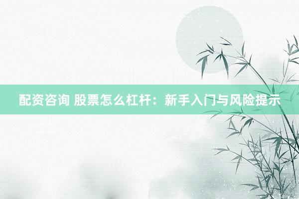 配资咨询 股票怎么杠杆：新手入门与风险提示
