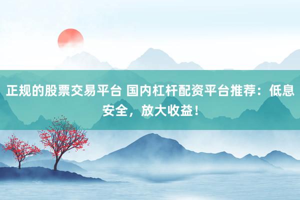 正规的股票交易平台 国内杠杆配资平台推荐：低息安全，放大收益！