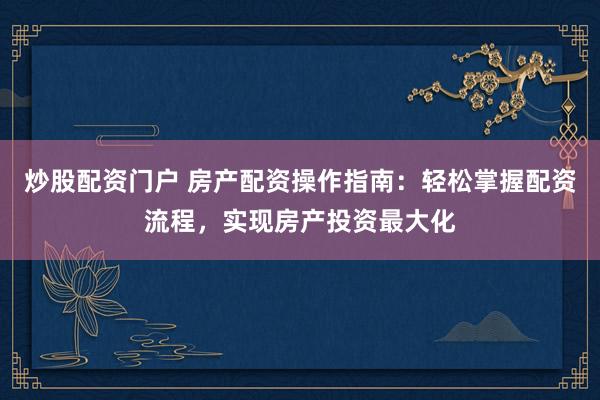 炒股配资门户 房产配资操作指南：轻松掌握配资流程，实现房产投资最大化