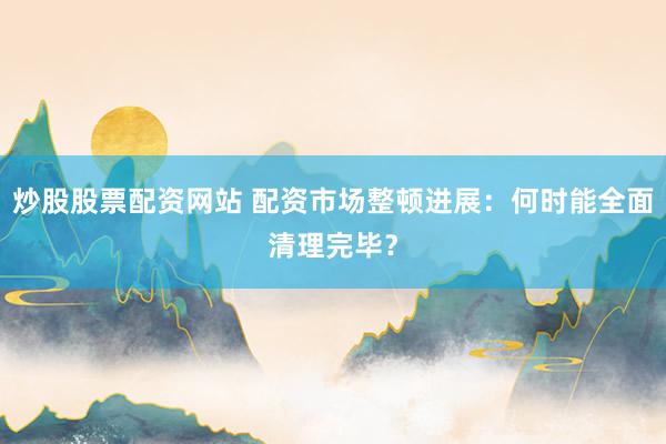炒股股票配资网站 配资市场整顿进展：何时能全面清理完毕？