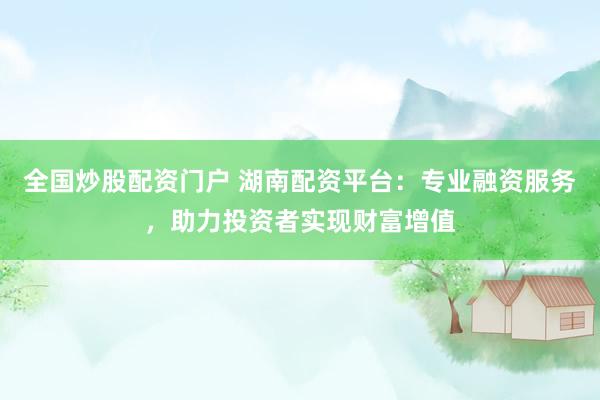 全国炒股配资门户 湖南配资平台：专业融资服务，助力投资者实现财富增值
