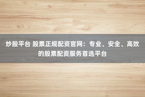 炒股平台 股票正规配资官网：专业、安全、高效的股票配资服务首选平台