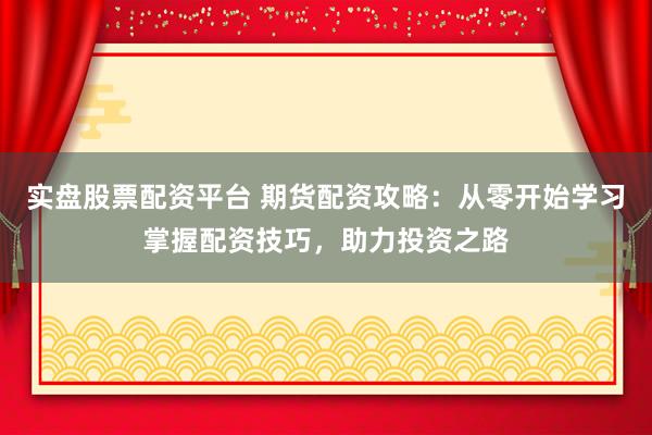 实盘股票配资平台 期货配资攻略：从零开始学习掌握配资技巧，助力投资之路