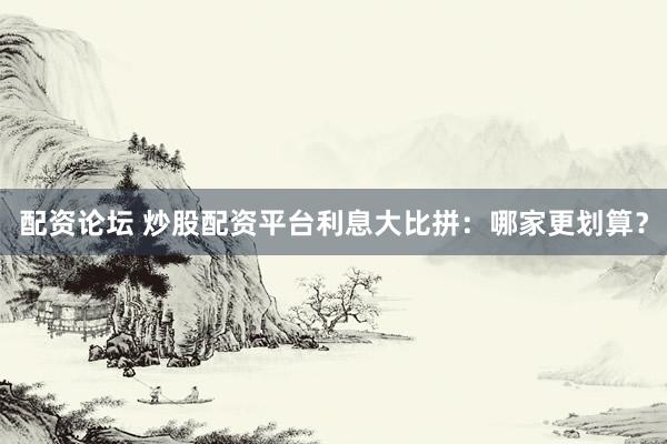 配资论坛 炒股配资平台利息大比拼：哪家更划算？