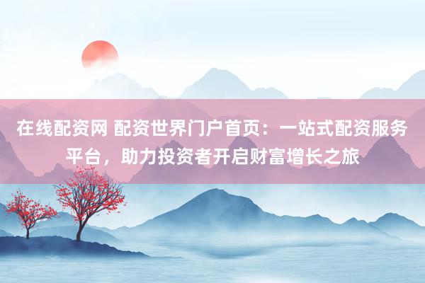 在线配资网 配资世界门户首页：一站式配资服务平台，助力投资者开启财富增长之旅