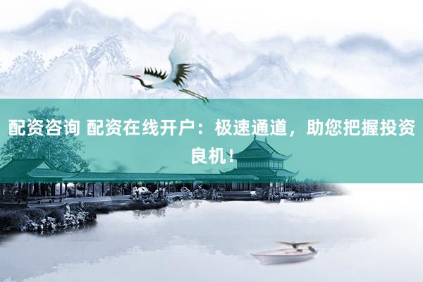 配资咨询 配资在线开户：极速通道，助您把握投资良机！