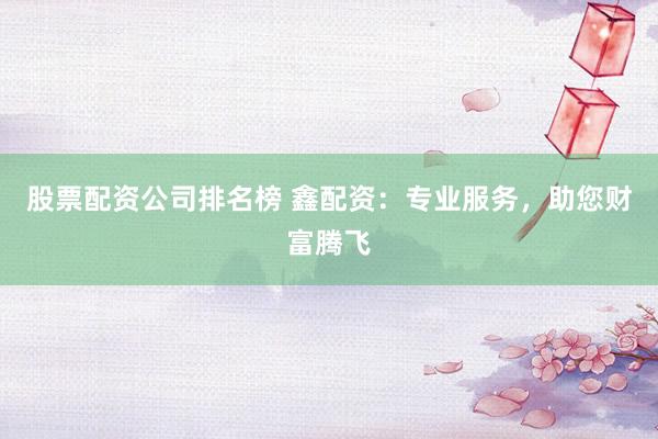 股票配资公司排名榜 鑫配资：专业服务，助您财富腾飞
