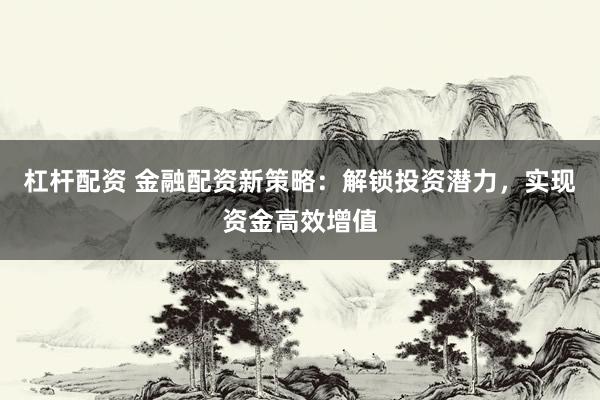 杠杆配资 金融配资新策略：解锁投资潜力，实现资金高效增值