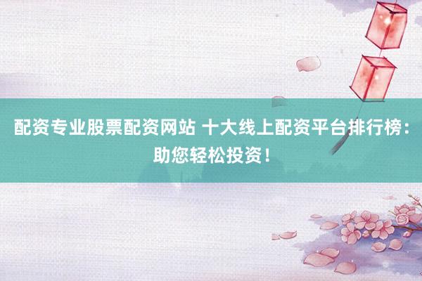 配资专业股票配资网站 十大线上配资平台排行榜：助您轻松投资！
